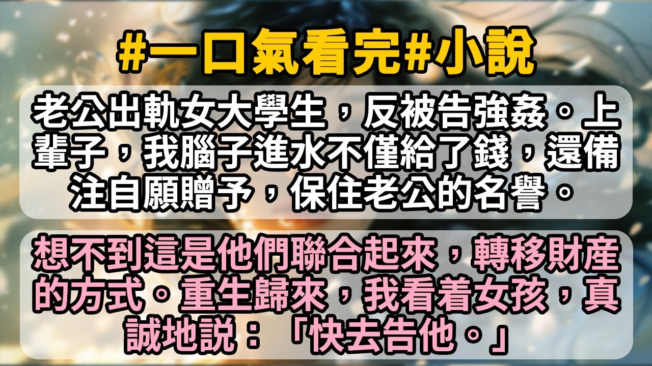 老公出軌女大學生，反被告強姦。上輩子，我腦子進水不僅給了錢，還備注自願贈予，保住老公的名譽。 想不到這是他們聯合起來，轉移財産的方式。重生歸來，我看着女孩，真誠地説：「快去告他。」
