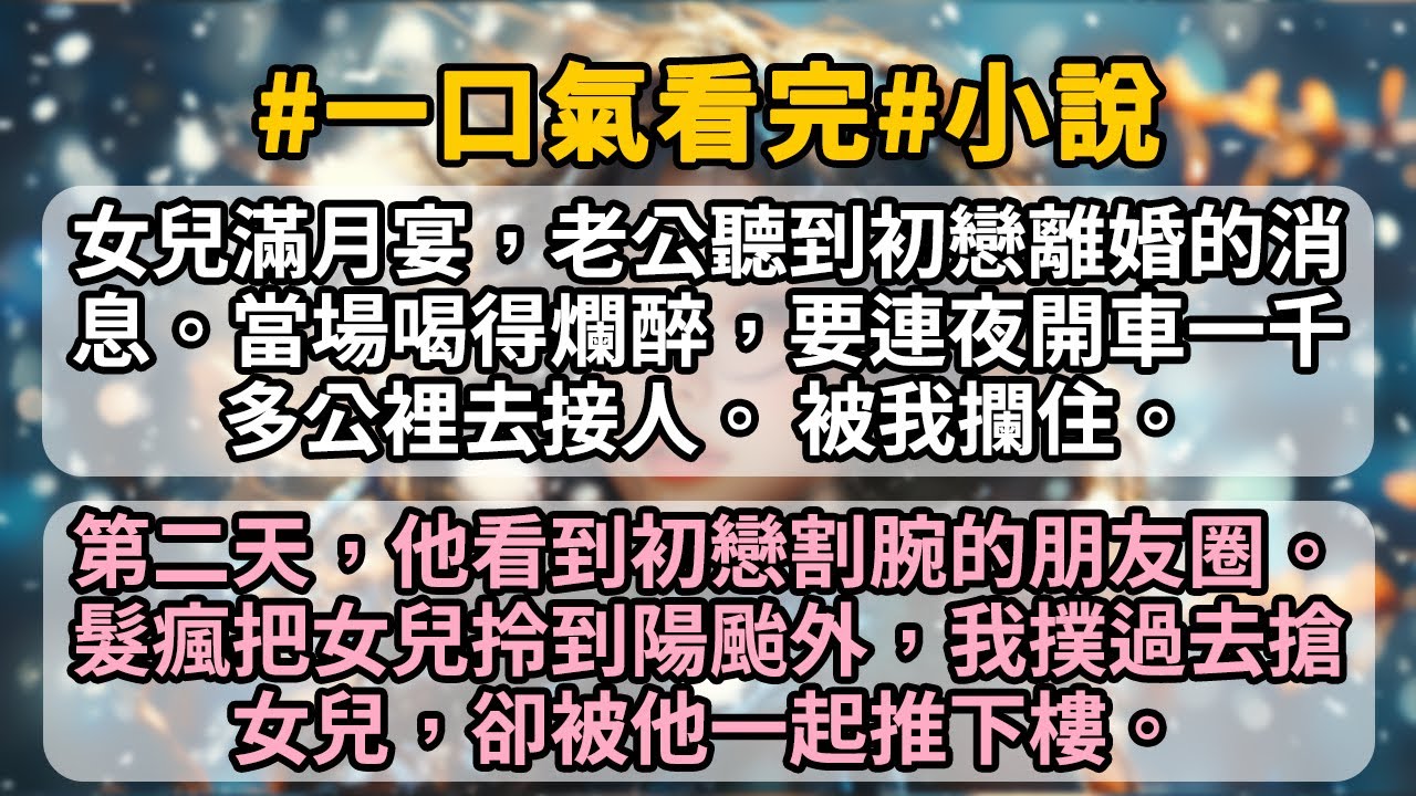 女兒滿月宴，老公聽到初戀離婚的消息。當場喝得爛醉，要連夜開車一千多公裡去接人。 被我攔住。第二天，他看到初戀割腕的朋友圈。髮瘋把女兒拎到陽颱外，我撲過去搶女兒，卻被他一起推下樓。