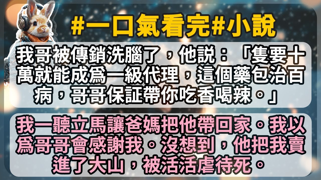 我哥被傳銷洗腦了，他説：「隻要十萬就能成爲一級代理，這個藥包治百病，哥哥保証帶你吃香喝辣。」 我一聽立馬讓爸媽把他帶回家。我以爲哥哥會感謝我。沒想到，他把我賣進了大山，被活活虐待死。