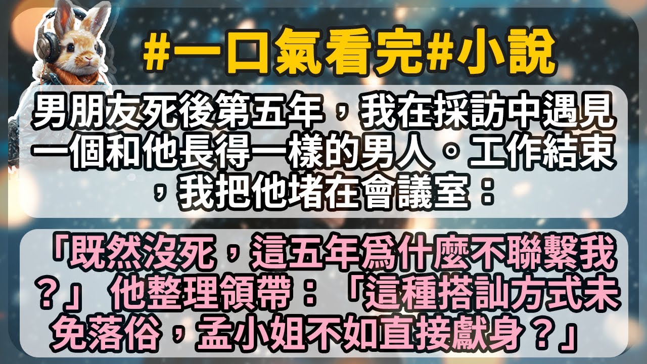 男朋友死後第五年，我在採訪中遇見一個和他長得一樣的男人。工作結束，我把他堵在會議室：「既然沒死，這五年爲什麼不聯繫我？」 他整理領帶：「這種搭訕方式未免落俗，孟小姐不如直接獻身？」