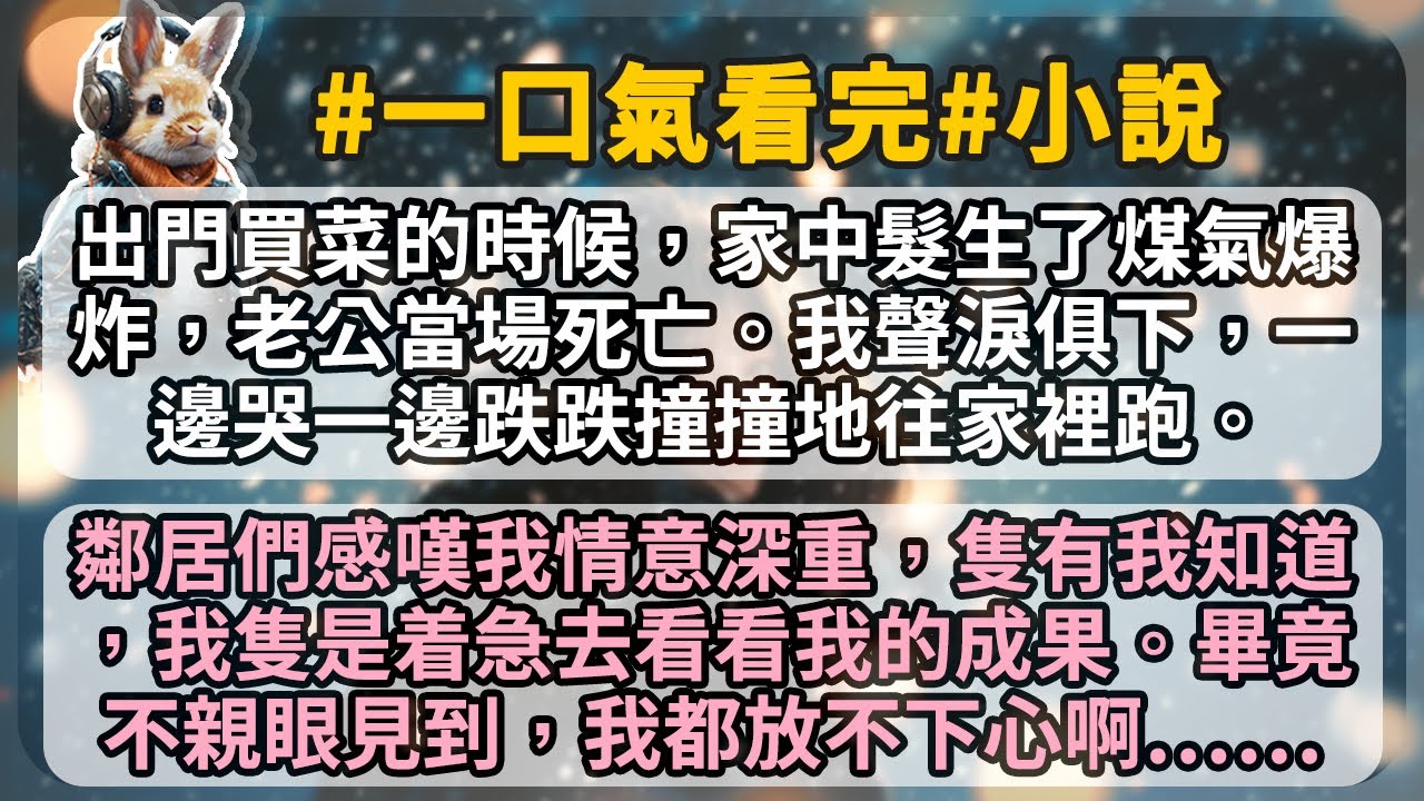 出門買菜的時候，家中髮生了煤氣爆炸，老公當場死亡。我聲淚俱下，一邊哭一邊跌跌撞撞地往家裡跑。 鄰居們感嘆我和老公情意深重，隻有我知道，我隻是着急去看看我的成果。畢竟不親眼見到，我都放不下心啊……